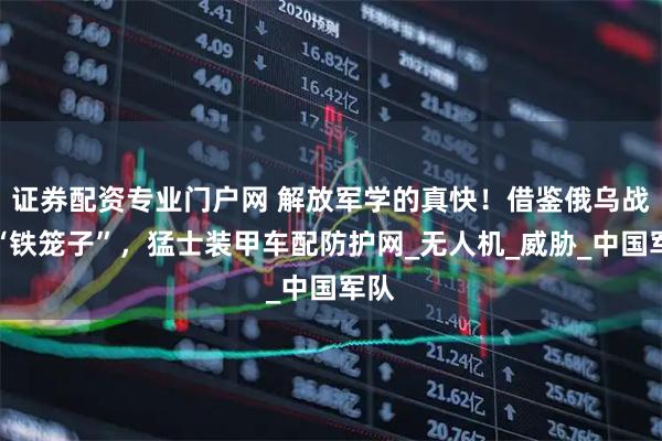 证券配资专业门户网 解放军学的真快！借鉴俄乌战场“铁笼子”，猛士装甲车配防护网_无人机_威胁_中国军队