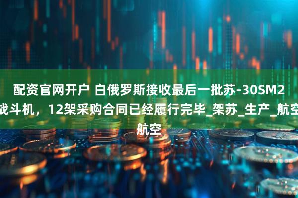 配资官网开户 白俄罗斯接收最后一批苏-30SM2战斗机，12架采购合同已经履行完毕_架苏_生产_航空