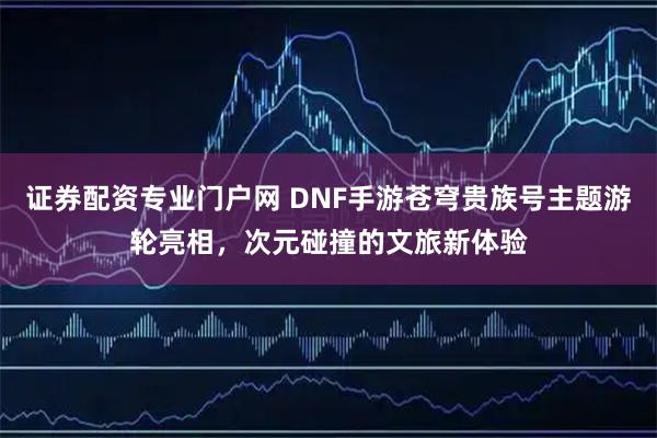 证券配资专业门户网 DNF手游苍穹贵族号主题游轮亮相，次元碰撞的文旅新体验