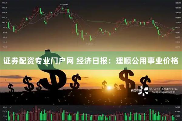 证券配资专业门户网 经济日报：理顺公用事业价格