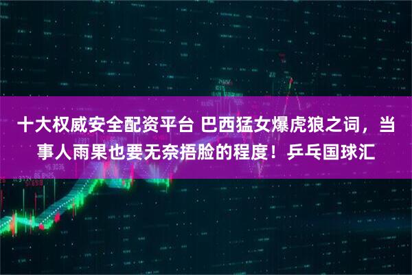 十大权威安全配资平台 巴西猛女爆虎狼之词，当事人雨果也要无奈捂脸的程度！乒乓国球汇