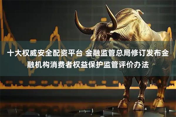 十大权威安全配资平台 金融监管总局修订发布金融机构消费者权益保护监管评价办法
