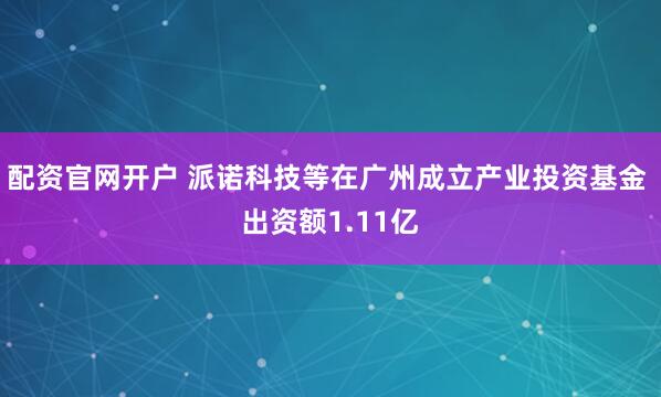配资官网开户 派诺科技等在广州成立产业投资基金 出资额1.11亿