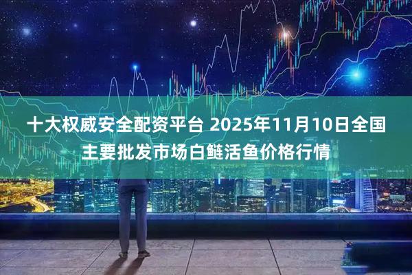 十大权威安全配资平台 2025年11月10日全国主要批发市场白鲢活鱼价格行情